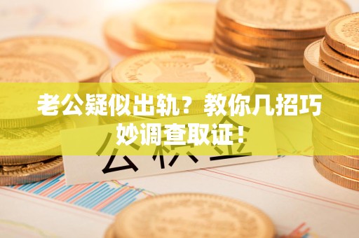 上栗老公疑似出轨？教你几招巧妙调查取证！